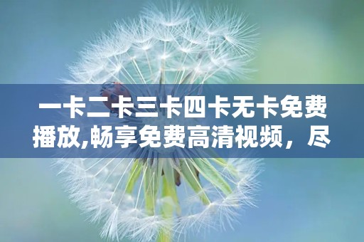 一卡二卡三卡四卡无卡免费播放,畅享免费高清视频，尽享观影新体验