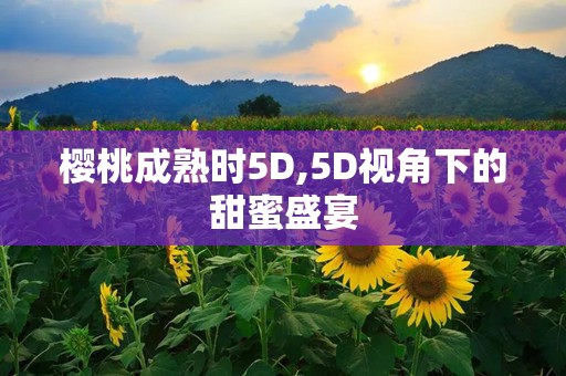 樱桃成熟时5D,5D视角下的甜蜜盛宴