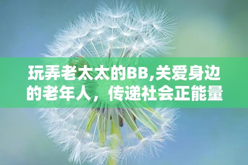 玩弄老太太的BB,关爱身边的老年人，传递社会正能量