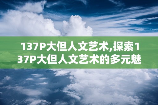 137P大但人文艺术,探索137P大但人文艺术的多元魅力与时代价值