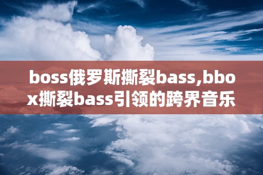 boss俄罗斯撕裂bass,bbox撕裂bass引领的跨界音乐革命