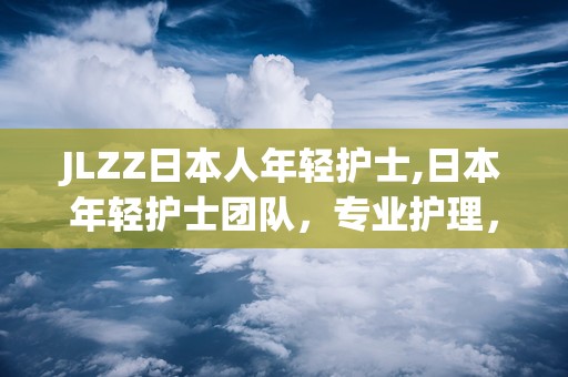 JLZZ日本人年轻护士,日本年轻护士团队，专业护理，温暖守护