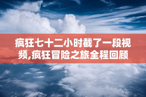 疯狂七十二小时截了一段视频,疯狂冒险之旅全程回顾