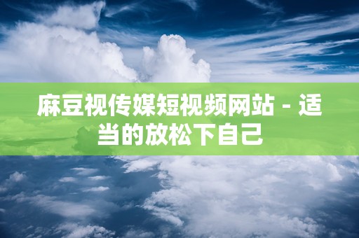 麻豆视传媒短视频网站 - 适当的放松下自己