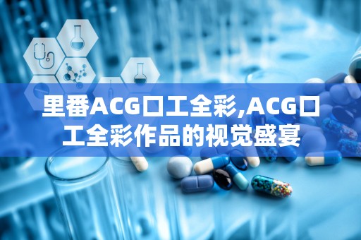 里番ACG口工全彩,ACG口工全彩作品的视觉盛宴