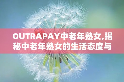 OUTRAPAY中老年熟女,揭秘中老年熟女的生活态度与消费观