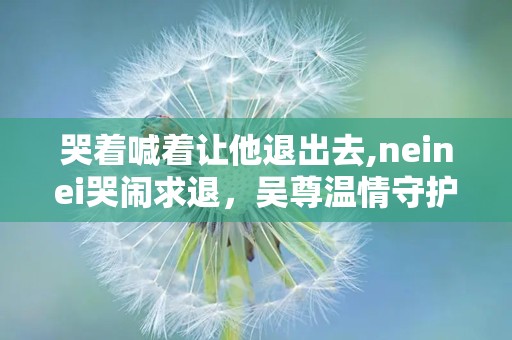 哭着喊着让他退出去,neinei哭闹求退，吴尊温情守护见证成长