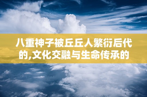 八重神子被丘丘人繁衍后代的,文化交融与生命传承的史诗