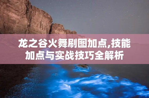 龙之谷火舞刷图加点,技能加点与实战技巧全解析