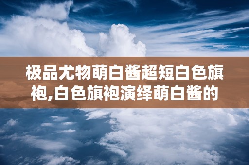 极品尤物萌白酱超短白色旗袍,白色旗袍演绎萌白酱的优雅风情