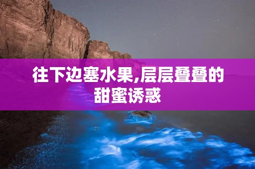 往下边塞水果,层层叠叠的甜蜜诱惑