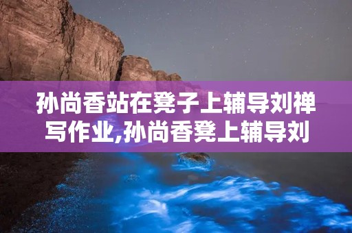 孙尚香站在凳子上辅导刘禅写作业,孙尚香凳上辅导刘禅，传承教育温情