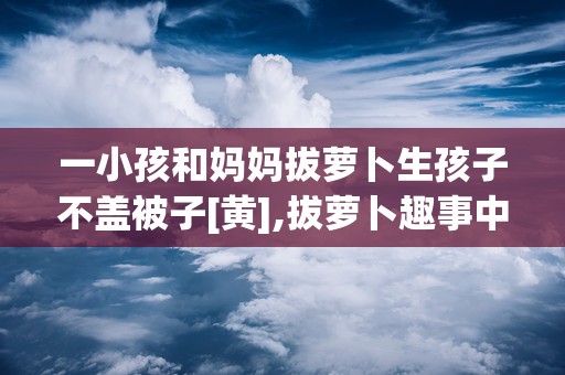 一小孩和妈妈拔萝卜生孩子不盖被子[黄],拔萝卜趣事中的育儿智慧与生活哲学