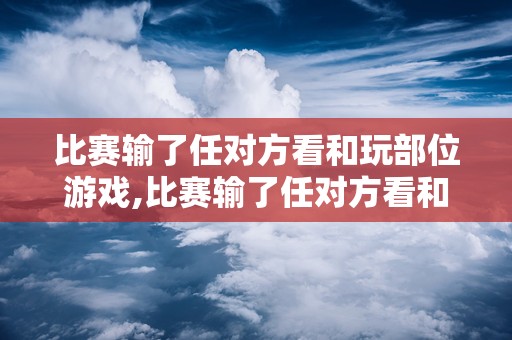 比赛输了任对方看和玩部位游戏,比赛输了任对方看和玩部位游戏解析