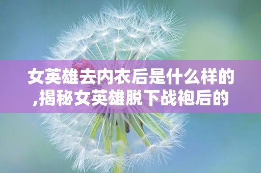 女英雄去内衣后是什么样的,揭秘女英雄脱下战袍后的真实风采