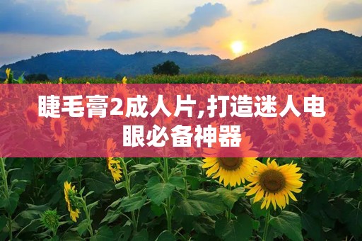 睫毛膏2成人片,打造迷人电眼必备神器