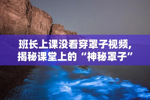 班长上课没看穿罩子视频,揭秘课堂上的“神秘罩子”真相