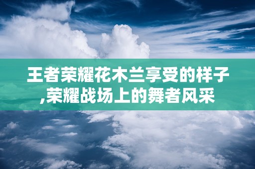 王者荣耀花木兰享受的样子,荣耀战场上的舞者风采