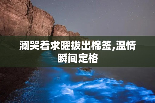 澜哭着求曜拔出棉签,温情瞬间定格