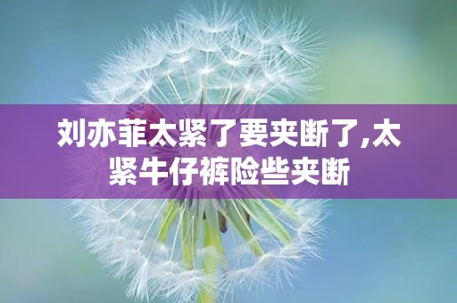 刘亦菲太紧了要夹断了,太紧牛仔裤险些夹断