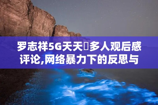 罗志祥5G天天奭多人观后感评论,网络暴力下的反思与警示