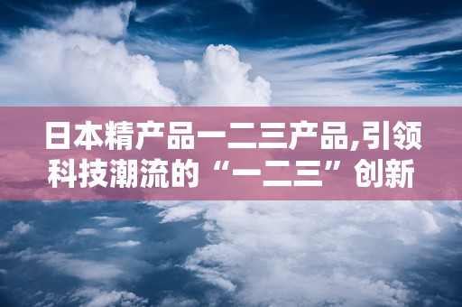 日本精产品一二三产品,引领科技潮流的“一二三”创新传奇