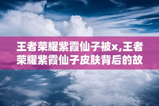 王者荣耀紫霞仙子被x,王者荣耀紫霞仙子皮肤背后的故事与魅力解析