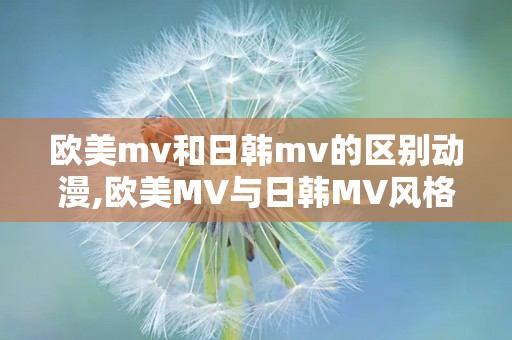 欧美mv和日韩mv的区别动漫,欧美MV与日韩MV风格对比解析