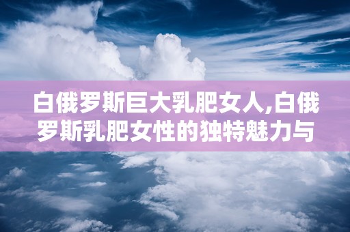 白俄罗斯巨大乳肥女人,白俄罗斯乳肥女性的独特魅力与生活画卷