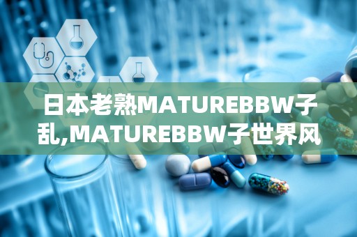 日本老熟MATUREBBW子乱,MATUREBBW子世界风情掠影