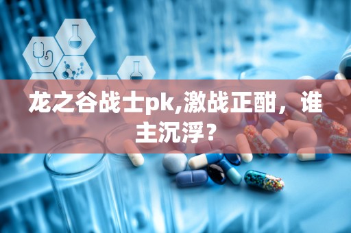 龙之谷战士pk,激战正酣，谁主沉浮？