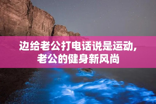 边给老公打电话说是运动,老公的健身新风尚