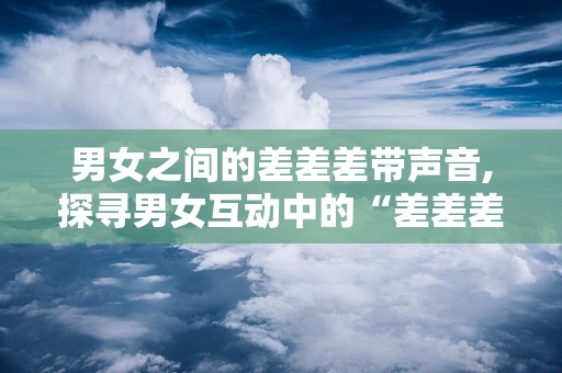 男女之间的差差差带声音,探寻男女互动中的“差差差”现象