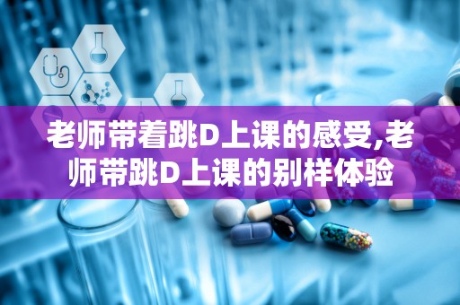 老师带着跳D上课的感受,老师带跳D上课的别样体验