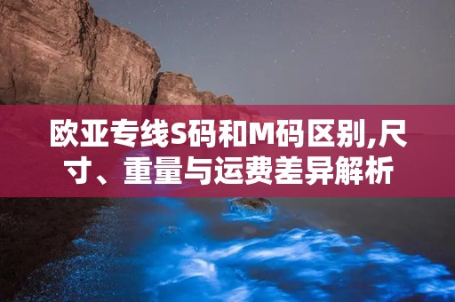 欧亚专线S码和M码区别,尺寸、重量与运费差异解析