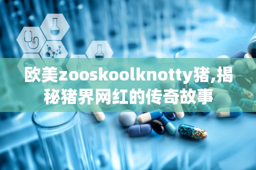 欧美zooskoolknotty猪,揭秘猪界网红的传奇故事