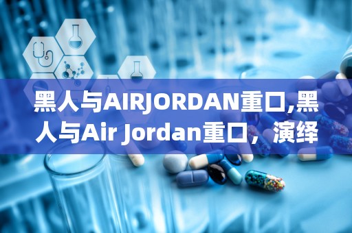 黑人与AIRJORDAN重口,黑人与Air Jordan重口，演绎励志传奇