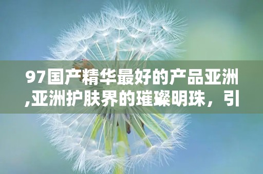 97国产精华最好的产品亚洲,亚洲护肤界的璀璨明珠，引领国货新风尚