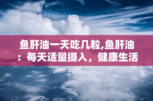 鱼肝油一天吃几粒,鱼肝油：每天适量摄入，健康生活不再遥远