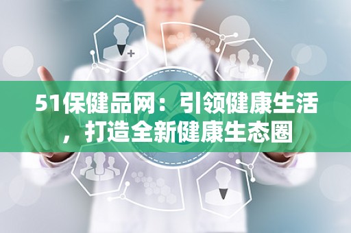 51保健品网：引领健康生活，打造全新健康生态圈