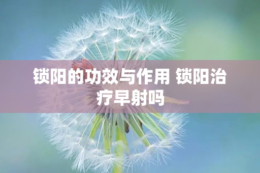 锁阳的功效与作用 锁阳治疗早射吗