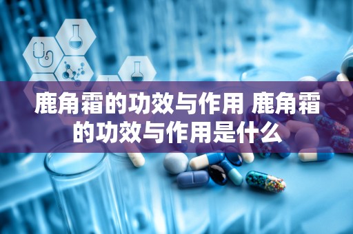 鹿角霜的功效与作用 鹿角霜的功效与作用是什么