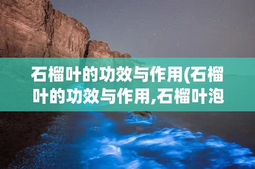 石榴叶的功效与作用(石榴叶的功效与作用,石榴叶泡水喝的功效与副作用)