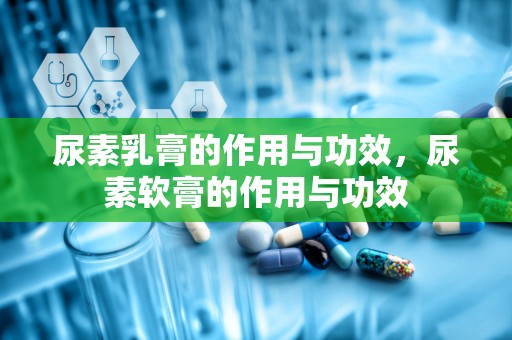 尿素乳膏的作用与功效，尿素软膏的作用与功效