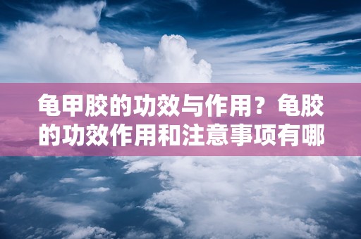 龟甲胶的功效与作用？龟胶的功效作用和注意事项有哪些