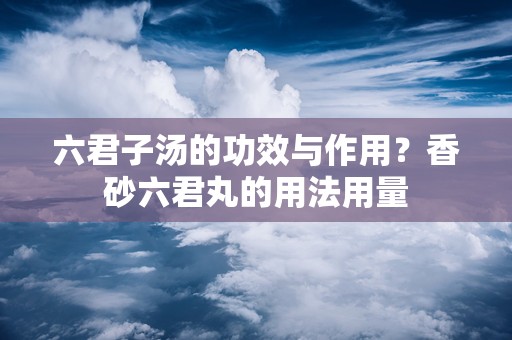 六君子汤的功效与作用？香砂六君丸的用法用量