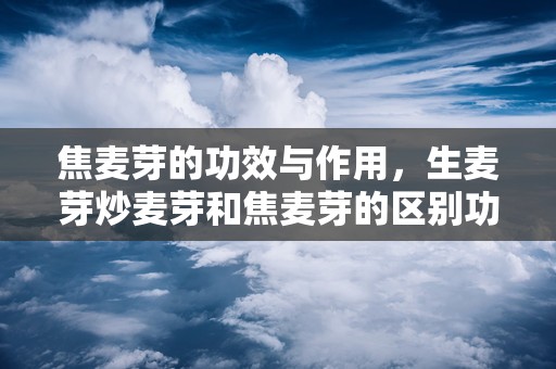 焦麦芽的功效与作用，生麦芽炒麦芽和焦麦芽的区别功效