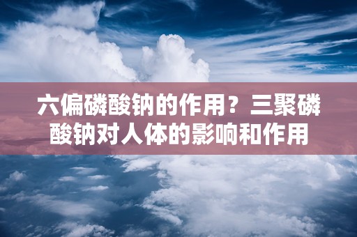 六偏磷酸钠的作用？三聚磷酸钠对人体的影响和作用