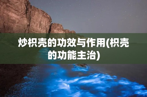 炒枳壳的功效与作用(枳壳的功能主治)