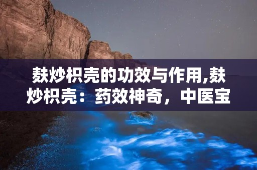 麸炒枳壳的功效与作用,麸炒枳壳：药效神奇，中医宝库中的瑰宝